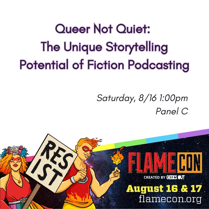 Panel announcement for Queer Not Quiet: The Unique Storytelling Potential of Fiction Podcasting Saturday, 8/16 1:00pm Panel C at Flame Con created by GEEKS OUT August 16 & 17 flamecon.org