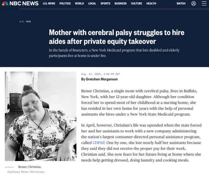 NBC NEWS SCREENSHOT. HEADLINE: Mother with cerebral palsy struggles to hire aides after private equity takeover
SUBHEAD: In the hands of financiers, a New York Medicaid program that lets disabled and elderly participants live at home is under fire.

By Gretchen Morgenson August 13 2025

Photo of Renee Christian, a white woman with her hair in a bun, smiling, wearing a floral shirt, using a wheelchair. 

Excerpt of the article that says: Renee Christian, a single mom with cerebral palsy, lives in Buffalo, New York, with her 12-year-old daughter. Although her condition forced her to spend most of her childhood at a nursing home, she has resided in her own home for years with the help of personal assistants she hires under a New York State Medicaid program.

In April, however, Christian’s life was upended when the state forced her and her assistants to work with a new company administering the nation’s largest consumer-directed personal assistance program, called CDPAP...
