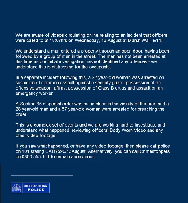 We understand a man entered a property through an open door, having been followed by a group of men in the street. The man has not been arrested at this time as our initial investigation has not identified any offences - we understand this is distressing for the occupants.
 
In a separate incident following this, a 22 year-old woman was arrested on suspicion of common assault against a security guard, possession of an offensive weapon, affray, possession of Class B drugs and assault on an emergency worker
 
A Section 35 dispersal order was put in place in the vicinity of the area and a 28 year-old man and a 57 year-old woman were arrested for breaching the order. 
 
This is a complex set of events and we are working hard to investigate and understand what happened, reviewing officers’ Body Worn Video and any other video footage.
 
If you saw what happened, or have any video footage, then please call police on 101 stating CAD7590/13August. Alternatively, you can call Crimestoppers.