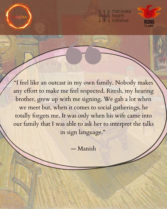On top are the Insights, MHI and RF logos. The background is Van Gogh’s the Night Cafe. Overlayed is a pink ovular text box with a quotation mark on top: “I feel like an outcast in my own family. Nobody makes any effort to make me feel respected. Ritesh, my hearing brother, grew up with me signing. We gab a lot when we meet but, when it comes to social gatherings, he totally forgets me. It was only when his wife came into our family that I was able to ask her to interpret the talks in sign language.” — Manish