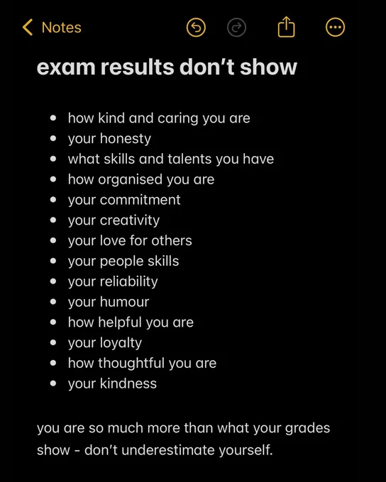 Exam results don't show 

- How kind and caring you are
- your honesty 
- what skills and talents you have
- how organised you are
- your commitment 
- your creativity 
- your love for others 
- your people skills
- your reliability 
- your humour 
- how helpful you are 
- your loyalty 
- how thoughtful you are 
- you kindness 

you are so much more than what your grades show - don't underestimate yourself.
