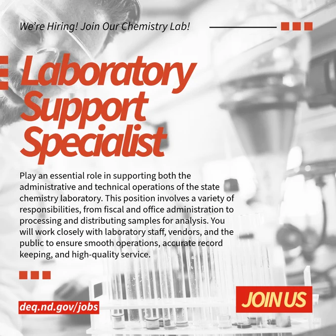 The ND State Chemistry Lab is hiring a Laboratory Support Specialist. This position will play an essential role in supporting both the administrative and technical operations of the laboratory. This position involves a variety of responsibilities, from fiscal and office administration to processing and distributing samples for analysis. You will work closely with laboratory staff, vendors, and the public to ensure smooth operations, accurate record keeping, and high-quality service. Apply at deq.nd.gov/jobs.