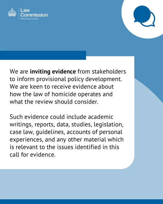 Text that says: We are inviting evidence from stakeholders to inform provisional policy development. We are keen to receive evidence about how the law of homicide operates and what the review should consider.Such evidence could include academic writings, reports, data, studies, legislation, case law, guidelines, accounts of personal experiences, and any other material which is relevant to the issues identified in this call for evidence.