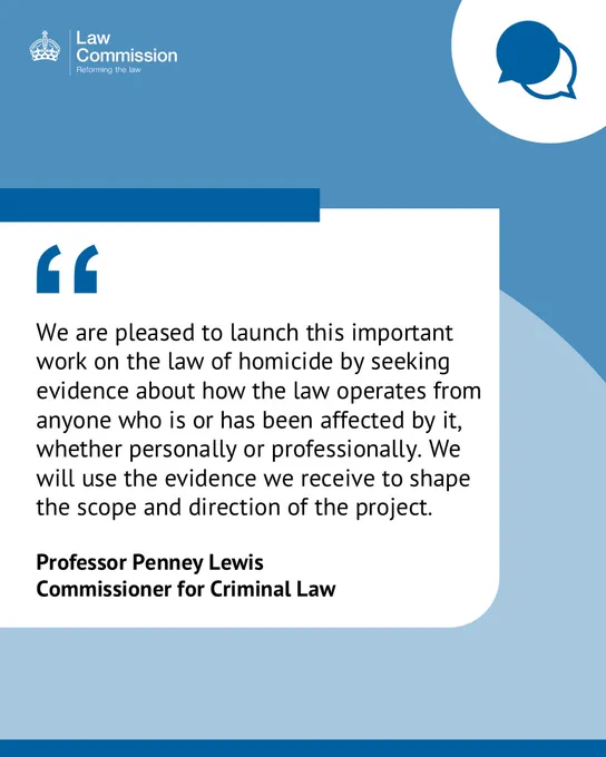 Quote from Professor Penney Lewis, Commissioner for Criminal Law: "We are pleased to launch this important work on the law of homicide by seeking evidence about how the law operates from anyone who is or has been affected by it, whether personally or professionally. We will use the evidence we receive to shape the scope and direction of the project."