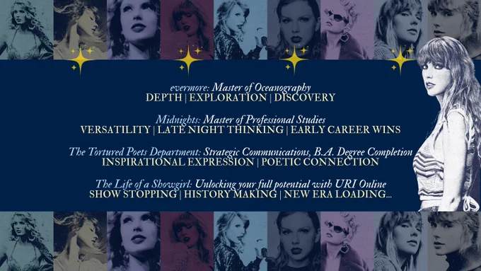 Collage of Taylor Swift in various poses with text about educational programs on a blue background.

Transcribed Text:
evermore: Master of Oceanography 
DEPTH | EXPLORATION | DISCOVERY

Midnights: Master of Professional Studies
VERSATILITY | LATE NIGHT THINKING | EARLY CAREER WINS

The Tortured Poets Department: Strategic Communications, B.A. Degree Completion
INSPIRATIONAL EXPRESSION | POETIC CONNECTION

The Life of a Showgirl: Unlocking your full potential with URI Online 
SHOW STOPPING | HISTORY MAKING | NEW ERA LOADING…