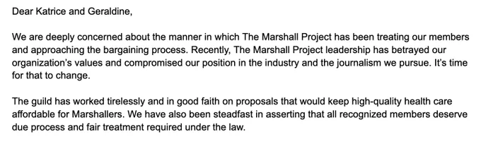 Dear Katrice and Geraldine,

We are deeply concerned about the manner in which The Marshall Project has been treating our members and approaching the bargaining process. Recently, The Marshall Project leadership has betrayed our organization’s values and compromised our position in the industry and the journalism we pursue. It’s time for that to change.

The guild has worked tirelessly and in good faith on proposals that would keep high-quality health care affordable for Marshallers. We have also been steadfast in asserting that all recognized members deserve due process and fair treatment required under the law. 