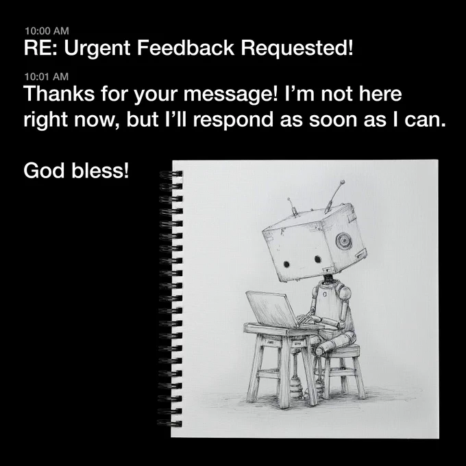 A robot with a boxy head and 2 small, sad eyes sits on a stool typing on a laptop.

The text reads:

10:00 AM
RE: Urgent Feedback Requested!

10:01 AM
Thanks for your message! I'm not here right now, but I'll respond as soon as I can. God bless!