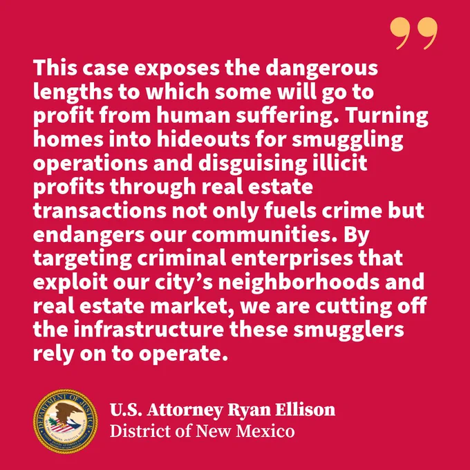 TEXT: This case exposes the dangerous lengths to which some will go to profit from human suffering. Turning homes into hideouts for smuggling operations and disguising illicit profits through real estate transactions not only fuels crime but endangers our communities. By targeting criminal enterprises that exploit our city’s neighborhoods and real estate market, we are cutting off the infrastructure these smugglers rely on to operate. U.S. Attorney Ryan Ellison District of New Mexico