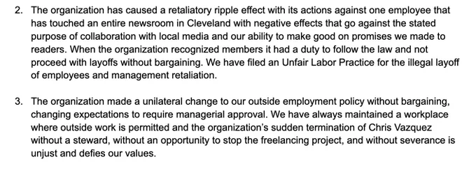 2. The organization has caused a retaliatory ripple effect with its actions against one employee that has touched an entire newsroom in Cleveland with negative effects that go against the stated purpose of collaboration with local media and our ability to make good on promises we made to readers. When the organization recognized members it had a duty to follow the law and not proceed with layoffs without bargaining. We have filed an Unfair Labor Practice for the illegal layoff of employees and management retaliation.

3. The organization made a unilateral change to our outside employment policy without bargaining, changing expectations to require managerial approval. We have always maintained a workplace where outside work is permitted and the organization’s sudden termination of Chris Vazquez without a steward, without an opportunity to stop the freelancing project, and without severance is unjust and defies our values.