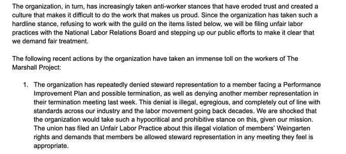 The organization, in turn, has increasingly taken anti-worker stances that have eroded trust and created a culture that makes it difficult to do the work that makes us proud. Since the organization has taken such a hardline stance, refusing to work with the guild on the items listed below, we will be filing unfair labor practices with the National Labor Relations Board and stepping up our public efforts to make it clear that we demand fair treatment.

1. The organization has repeatedly denied steward representation to a member facing a Performance Improvement Plan and possible termination, as well as denying another member representation in their termination meeting last week. This denial is illegal, egregious, and completely out of line with standards across our industry and the labor movement. We are shocked that the organization would take such a hypocritical and prohibitive stance on this, given our mission. The union has filed an Unfair Labor Practice about this.