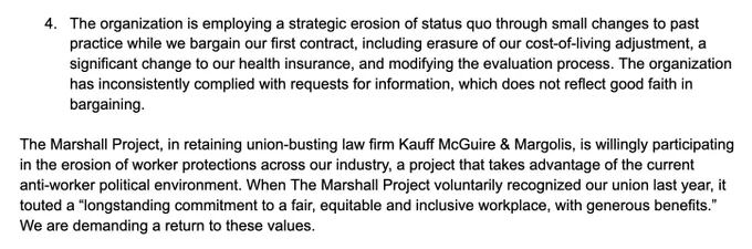 4. The organization is employing a strategic erosion of status quo through small changes to past practice while we bargain our first contract, including erasure of our cost-of-living adjustment, a significant change to our health insurance, and modifying the evaluation process. The organization has inconsistently complied with requests for information, which does not reflect good faith in bargaining.

The Marshall Project, in retaining union-busting law firm Kauff McGuire & Margolis, is willingly participating in the erosion of worker protections across our industry, a project that takes advantage of the current anti-worker political environment. When The Marshall Project voluntarily recognized our union last year, it touted a “longstanding commitment to a fair, equitable and inclusive workplace, with generous benefits.” We are demanding a return to these values.