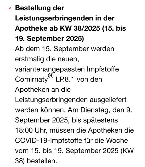 Bestellung der
Leistungserbringenden in der Apotheke ab KW 38/2025 (15. bis 19. September 2025)
Ab dem 15. September werden erstmalig die neuen, variantenangepassten Impfstoffe Comirnaty® LP.8.1 von den Apotheken an die
Leistungserbringenden ausgeliefert werden können. Am Dienstag, den 9. September 2025, bis spätestens 18:00 Uhr, müssen die Apotheken die COVID-19-Impfstoffe für die Woche vom 15. bis 19. September 2025 (KW 38) bestellen.