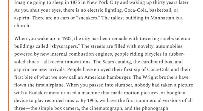 Imagine going to sleep in 1875 in New York City and waking up thirty years later. As you shut your eyes, there is no electric lighting, Coca-Cola, basketball, or aspirin. There are no cars or “sneakers.” The tallest building in Manhattan is a church.

When you wake up in 1905, the city has been remade with towering steel-skeleton buildings called “skyscrapers.” The streets are filled with novelty: automobiles powered by new internal combustion engines, people riding bicycles in rubber-soled shoes—all recent innovations. The Sears catalog, the cardboard box, and aspirin are new arrivals… The Wright brothers have flown the first airplane. When you passed into slumber, nobody had taken a picture with a Kodak camera or used a machine that made motion pictures, or bought a device to play recorded music. By 1905, we have the first commercial versions of all three—the simple box camera, the cinematograph, and the phonograph.