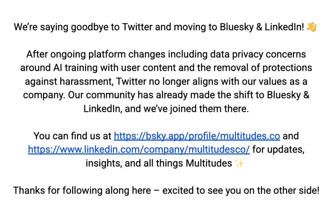 Text that says: We’re saying goodbye to Twitter and moving to Bluesky & LinkedIn! 👋

After ongoing platform changes including data privacy concerns around AI training with user content and the removal of protections against harassment, Twitter no longer aligns with our values as a company. Our community has already made the shift to Bluesky & LinkedIn, and we’ve joined them there.

You can find us at https://bsky.app/profile/multitudes.co and https://www.linkedin.com/company/multitudesco/ for updates, insights, and all things Multitudes ✨

Thanks for following along here – excited to see you on the other side!