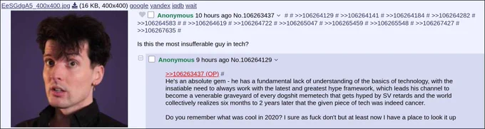 4chan /g/ thread
OP: (picture of Theo) Is this the most insufferable guy in tech?
Reply: He's an absolute gem - he has a fundamental lack of understanding of the basics of technology, with the insatiable need to always work with the latest and greatest hype framework, which leads his channel to become a venerable graveyard of every dogshit memetech that gets hyped by SV retards and the world collectively realizes six months to 2 years later that the given piece of tech was indeed cancer. Do you remember what was cool in 2020? I sure as fuck don't but at least now I have a place to look it up