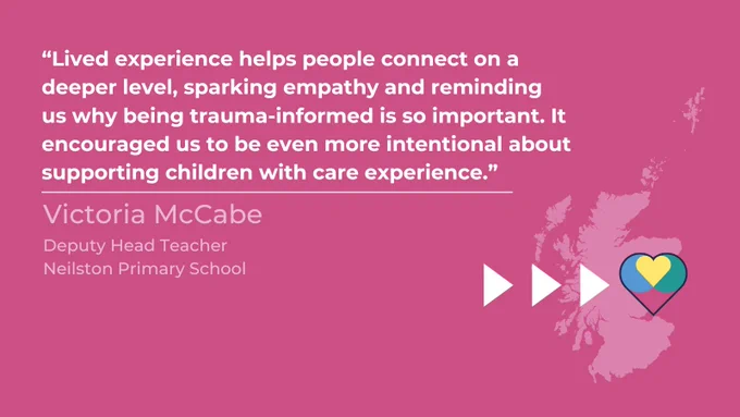 Graphic of a map of Scotland with three arrows pointing toward a promise heart suggesting change. Text above is a quote from Victoria McCabe, Deputy Head Teacher at Neilston Primary School which reads “Lived experience helps people connect on a deeper level, sparking empathy and reminding us why being trauma-informed is so important. It encouraged us to be even more intentional about supporting children with care experience.” 