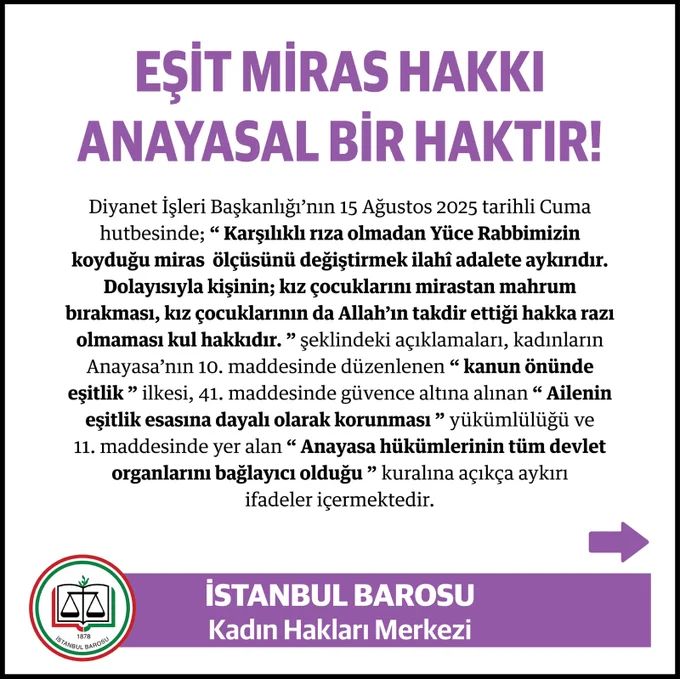 Beyaz zemin üzerine, üstte mor ve büyük puntolu harflerle “Eşit Miras Hakkı Anayasal Bir Haktır!” başlığı yazılı. Altında siyah yazılarla, Diyanet İşleri Başkanlığı’nın 15 Ağustos 2025 tarihli cuma hutbesinde yer alan ve kız çocuklarının mirastan eşit pay almamasını savunan ifadeler alıntılanmış. 

Metin, bu ifadelerin Anayasa’nın 10. maddesindeki “kanun önünde eşitlik” ilkesi, 41. maddesindeki “ailenin eşitlik esasına dayalı olarak korunması” yükümlülüğü ve 11. maddesindeki “Anayasa hükümlerinin tüm devlet organlarını bağlayıcı olduğu” kuralına açıkça aykırı olduğunu vurguluyor.

Görselin alt kısmında mor bir şerit üzerinde solda İstanbul Barosu’nun logosu, sağında beyaz harflerle “İstanbul Barosu Kadın Hakları Merkezi” yazısı bulunuyor. Sağ köşede mor bir ok simgesi var.