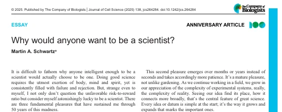 Screenshot of Essay from Martin Schwartz on 'Why would anyone want to be a scientist'. An anniversary article from The Company of Biologists published in Journal of Cell Science.

The first few lines are: It is difficult to fathom why anyone intelligent enough to be a scientist would actually choose to be one. Doing good science requires the utmost exertion of body, mind and spirit, yet is consistently filled with failure and rejection. But, strange even to myself, I not only don't question the unfavorable risk-to-reward ratio but consider myself astonishingly lucky to be a scientist. There are three fundamental pleasures that have sustained me through 50 years of this madness.