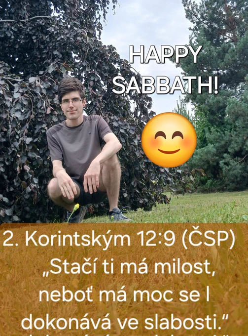 Moje fotka s nápisem: "HAPPY SABBATH!" v přírodě. Také s veršem: 2. Korintským 12:9 (Bible - Český studijní překlad)
„Stačí ti má milost,
neboť má moc se
dokonává ve slabosti.“  