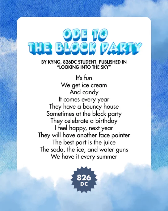 [Image: "Ode to the Block Party", by Kyng, 826DC student, published in "Looking Into the Sky", It's fun / We get ice cream / And candy / It comes every year / They have a bouncy house / Sometimes at the block party / They celebrate a birthday / I feel happy, next year / They will have another face painter / The best part is the juice / The soda, the ice, and water guns / We have it every summer]