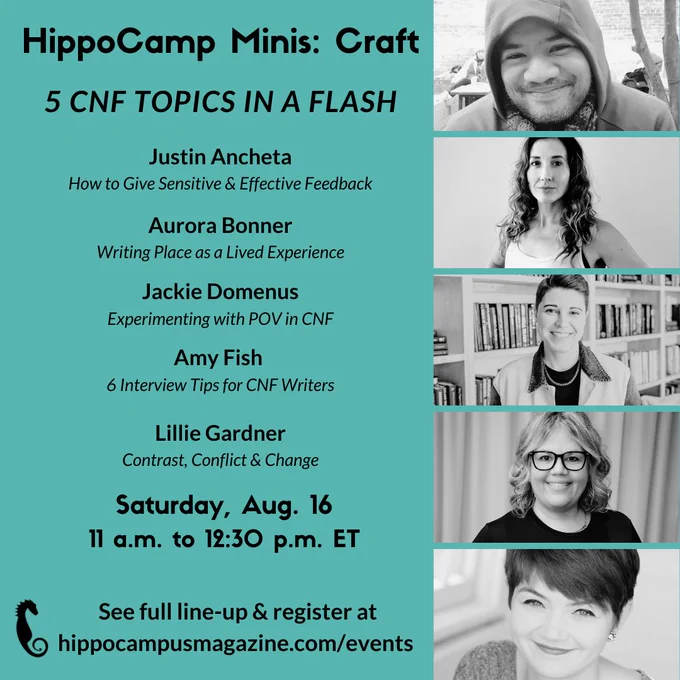 Text: HippoCamp Minis: Craft - 5 CNF topics in a Flash: Justin Ancheta (How to Give Sensitive & Effective Feedback), Aurora Bonner (Writing Place as a Lived Experience), Jackie Domenus (Experimenting with POV in CNF), Amy Fish (6 Interview Tip for CNF Writers), Lillie Gardner (Contrast, Conflict and Change) - Saturday, Aug. 16, 11 am to 12:30 pm ET - See full line-up and register at hippocampusmagazine.com/events 
