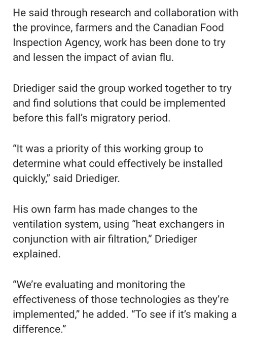 [Continued from previous image alt text:
turkey and eggs, while also supporting the well-being of farmers who have been on the front lines of this battle for years,” he said.
]
This image:
He said through research and collaboration with the province, farmers and the Canadian Food Inspection Agency, work has been done to try and lessen the impact of avian flu.
Driediger said the group worked together to try and find solutions that could be implemented before this fall’s migratory period.
“It was a priority of this working group to determine what could effectively be installed quickly,” said Driediger.
His own farm has made changes to the ventilation system, using “heat exchangers in conjunction with air filtration,” Driediger explained.
“We’re evaluating and monitoring the effectiveness of those technologies as they’re implemented,” he added. “To see if it’s making a difference.”