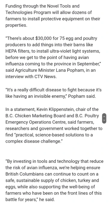 Funding through the Novel Tools and Technologies Program will allow dozens of farmers to install protective equipment on their properties.
“There’s about $30,000 for 75 egg and poultry producers to add things into their barns like HEPA filters, to install ultra-violet light systems, before we get to the point of having avian influenza coming to the province in September,” said Agriculture Minister Lana Popham, in an interview with CTV News.
“It’s a really difficult disease to fight because it’s like having an invisible enemy,” Popham said.
In a statement, Kevin Klippenstein, chair of the B.C. Chicken Marketing Board and B.C. Poultry Emergency Operations Centre, said farmers, researchers and government worked together to find “practical, science-based solutions to a complex disease challenge.”
“By investing in tools and technology that reduce the risk of avian influenza, we’re helping ensure British Columbians can continue to count on a safe, sustainable supply of chicken, turkey and eg