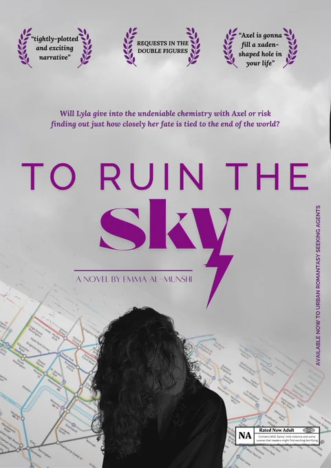 A mock up poster with a grey sky background, overlaid over the London tube map.

Silhouette of a curly haired woman.

Text in laurel leaves that read:
* "tightly-plotted and exciting narrative"
* REQUESTS IN THE DOUBLE FIGURES
* "Axel is gonna fill a xaden-shaped hole in your life"
Tagline reads: Will Lyla give into the undeniable chemistry with Axel or risk finding out just how closely her fate is tied to the end of the world?
Title reads: TO RUIN THE SKY
A NOVEL BY EMMA AL-MUNSHI
Then a mock up of a film rating that reads NA, Contains Mild 'Spice" mild violence and some scenes that readers might find exciting/terrifying