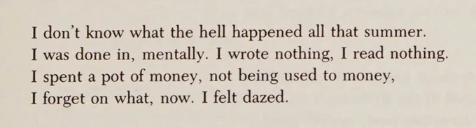 I don't know what the hell happened all that summer.
I was done in, mentally. I wrote nothing, I read nothing.
I spent a pot of money, not being used to money,
I forget on what, now. I felt dazed.
