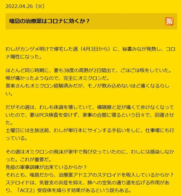 2022.04.26（火）
喘息の治療薬はコロナに効くか？
 

わしがカンヅメ明けで帰宅した週（4月3日から）に、秘書みなが発熱し、コロナ陽性になった。

ほとんど同じ時期に、妻も38度の高熱が2日間出て、ごほごほ咳をしていた。
喉が痛かったようなので、完全にオミクロンだ。
泉美さんもオミクロン経験済みだが、モノが飲み込めないほど痛くなるらしい。

だがその週は、わしも体調を壊していて、横隔膜と足が痛くて歩けなくなっていたので、妻はPCR検査を受けず、家事の合間に寝るという日々で、回復させた。
土曜日には生放送前、わしが単行本にサインする手伝いをしに、仕事場にも行っている。

その週はオミクロンの飛沫が家中で飛び交っていたのに、わしには感染しなかった。これが重要だ。
免疫の軍事訓練が出来ているからか？
それとも、喘息だから、治療薬アドエアのステロイドを吸入しているからか？
ステロイドは、気管支の炎症を抑え、肺への空気の通り道を広げる作用があり、「ACE2」受容体を減らす効果があるという説もある。

今回、スタッフの宇都くんがオミクロンの疑いがあり、検査をしたのだが、その報告に1週間もかかっていて、昨日、ようやく「陽性」だという報告が届いた。
オミクロンは発熱前2日間と、発熱後2日間くらいで、感染力はなくなるので、隔離期間はとっくに終わっている。
もう熱もないし、喉の痛みもひいていて、回復している。

そこで面白いことが起こったのだが、同時に検査をした宇都くんの妻は「陰性」だったのだ。
彼女は喘息で、わしより強力な吸入剤を使っている。
泉美さんがオミクロンに感染したから、喘息患者はコロナに強いと断じきれないが、オミクロンは今までのコロナのように、「ACE2」には吸着しないが、喉の奥に吸着するのなら、やっぱり喘息用ステロイドが効いている可能性が高い。

しかし、それ以上に効果があるのは、免疫の軍事訓練だとわしは感じている。
人間の免疫力と、ウイルスのせめぎ合いは、常に「動的平衡」だからである。
常に軽く曝露・感染をしていて、免疫の軍事訓練を意図的に行なうしかないのだ。

https://yoshinori-kobayashi.com/24558/