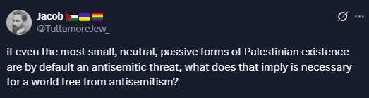 Post from Jacob @TullamoreJew_:

if even the most small, neutral, passive forms of Palestinian existence are by default an antisemitic threat, what does that imply is necessary for a world free from antisemitism?