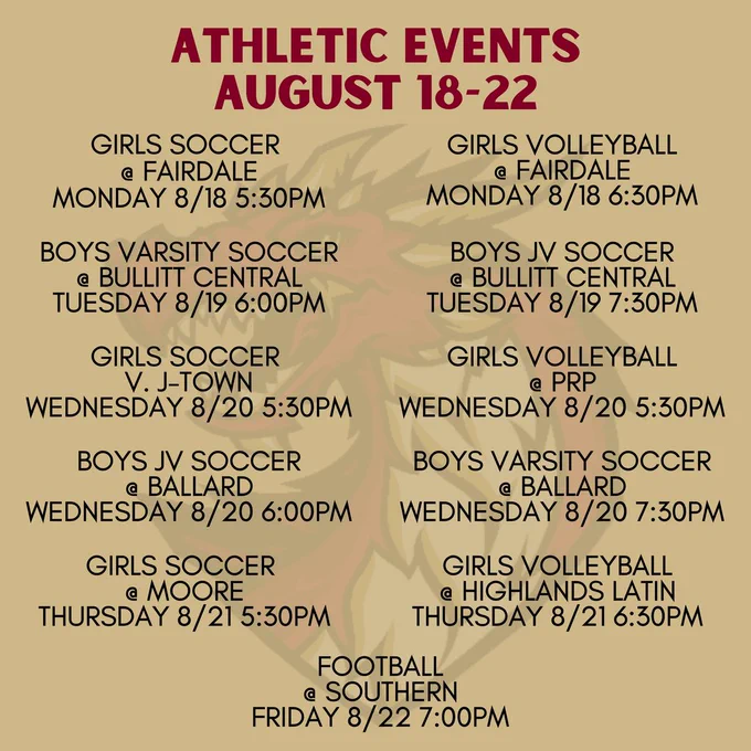 ATHLETIC EVENTS AUGUST 18-22. GIRLS SOCCER AT FAIRDALE MONDAY 8/18 5:30PM. GIRLS VOLLEYBALL AT FAIRDALE MONDAY 8/18 6:30PM. BOYS VARSITY SOCCER AT BULLITT CENTRAL TUESDAY 8/19 6:00PM. BOYS JV SOCCER AT BULLITT CENTRAL TUESDAY 8/19 7:30PM. GIRLS SOCCER V. J-TOWN WEDNESDAY 8/20 5:30PM. GIRLS VOLLEYBALL AT PRP WEDNESDAY 8/20 5:30PM. BOYS JV SOCCER AT BALLARD WEDNESDAY 8/20 6:00PM. BOYS VARSITY SOCCER AT BALLARD WEDNESDAY 8/20 7:30PM. GIRLS SOCCER AT MOORE THURSDAY 8/21 5:30PM.  GIRLS VOLLEYBALL AT HIGHLANDS LATIN THURSDAY 8/21 6:30PM. FOOTBALL AT SOUTHERN FRIDAY 8/22 7:00PM