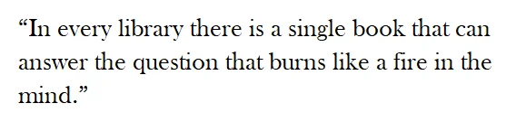 “In every library there is a single book that can answer the question that burns like a fire in the mind.” 