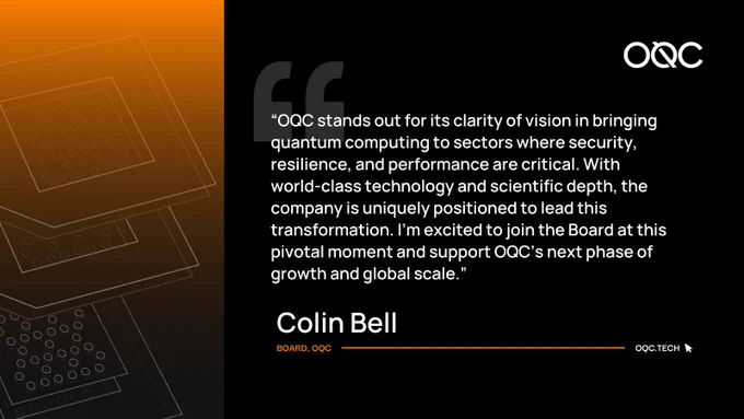 “OQC stands out for its clarity of vision in bringing quantum computing to sectors where security, resilience, and performance are critical. With world-class technology and scientific depth, the company is uniquely positioned to lead this transformation. I’m excited to join the Board at this pivotal moment and support OQC’s next phase of growth and global scale.” - Colin Bell, Board, OQC