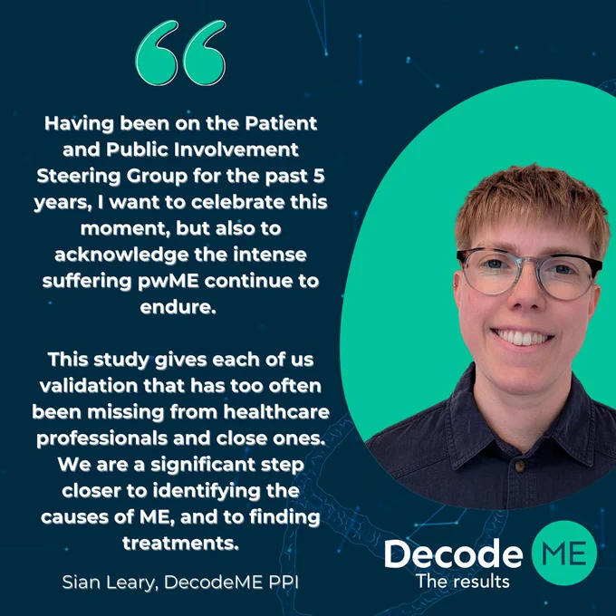 Photo of Sian Leary, from DecodeME patient and public involvement, next to the quote: "Having been on the Patient and Public Involvement Steering Group for the past 5 years, I want to celebrate this moment, but also to acknowledge the intense suffering pwME continue to endure. This study gives each of us validation that too often has been missing from healthcare professionals and close ones. We are a significant step closer to identifying the causes of ME, and to finding treatments."
