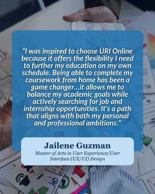 A testimonial overlay on an image of hands holding colorful printed materials.

Transcribed Text:
“I was inspired to choose URI Online because it offers the flexibility I need to further my education on my own schedule. Being able to complete my coursework from home has been a game changer…it allows me to balance my academic goals while actively searching for job and internship opportunities. It’s a path that aligns with both my personal and professional ambitions.”
Jailene Guzman
Master of Arts in User Experience/User Interface (UX/UI) Design