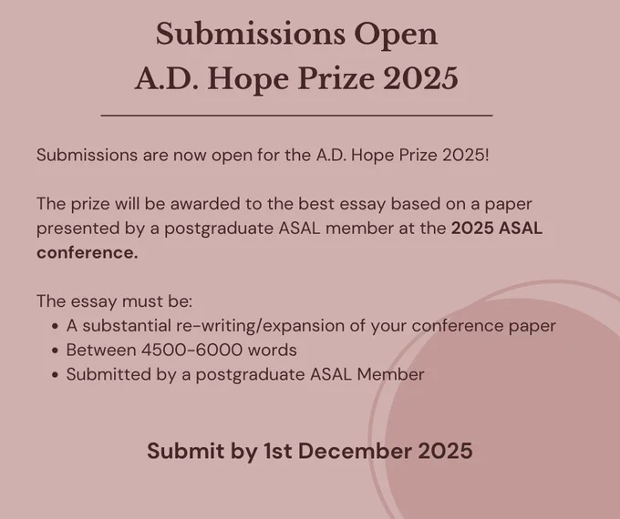 The text of the image reads: Submissions Open A.D. Hope Prize 2025 Submissions are now open for the A.D. Hope Prize 2025!  
The prize will be awarded to the best essay based on a paper presented by a postgraduate ASAL member at the 2025 ASAL conference. The essay must be: 
A substantial re-writing/expansion of your conference paper
Between 4500-6000 words
Submitted by a postgraduate ASAL Member
Submit by 1st December 2025


