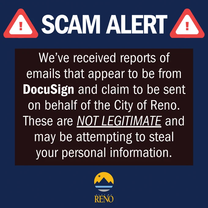 SCAM ALERT: We’ve received reports of emails that appear to be from DocuSign and claim to be sent on behalf of the City of Reno. These are NOT LEGITIMATE and may be attempting to steal your personal information.
If you receive one of these emails:
• Report suspicious emails to spam@docusign.com or https://www.docusign.com/trust/security/incident-reporting
• DO NOT click links or download attachments
• DO NOT scan QR codes
• Delete the email after reporting
If you are unsure about a message claiming to be from the City of Reno, please contact Reno Direct at 775-334-INFO (4636) to confirm.