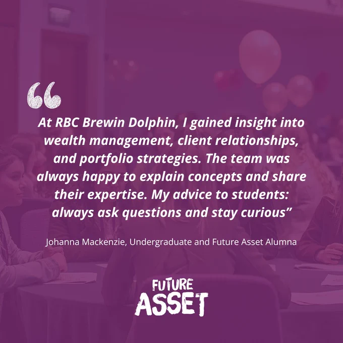 'At RBC Brewin Dolphin, I gained insight into wealth management, client relationships, and portfolio strategies. The team was always happy to explain concepts and share their expertise. My advice to students: always ask questions and stay curious.'