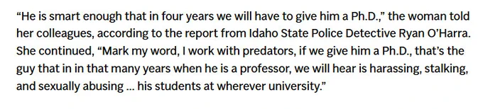 A quote from a news story about Brian Kohberger, convicted killer: “He is smart enough that in four years we will have to give him a Ph.D.,” the woman told her colleagues, according to the report from Idaho State Police Detective Ryan O’Harra. She continued, “Mark my word, I work with predators, if we give him a Ph.D., that’s the guy that in in that many years when he is a professor, we will hear is harassing, stalking, and sexually abusing ... his students at wherever university.”