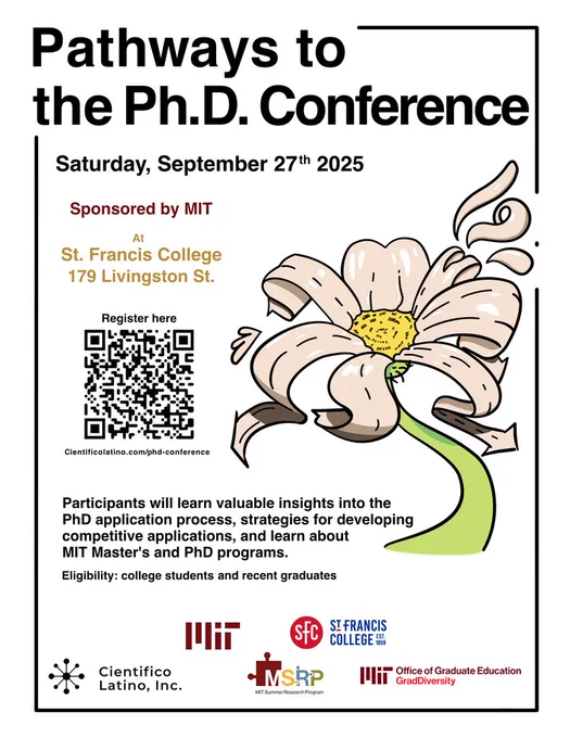 Picture of a flyer titled "Pathways to the Ph.D. Conference" on Saturday, September 27th 2025. It is sponsored by MIT at St. Francis College (179 Livington St.). 

Registration link is shared (https://docs.google.com/forms/d/e/1FAIpQLSf9Bq43T6vBJeMAqFXOe9Mj1ipId1_6XhgijoTdnUEtPxMZww/viewform). 

There is text that discusses about how Participants will learn valuable insights into the PhD application process and MIT graduate programs. It is for college students and recent graduates. 

There is a picture of a flower and several sponsorships.