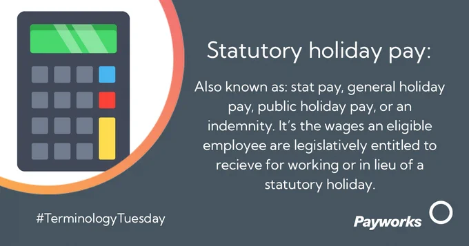 Statutory holiday pay:  Also known as: stat pay, general holiday pay, public holiday pay, or an indemnity. It’s the wages an eligible employee are legislatively entitled to receive for working or in lieu of a statutory holiday. 
