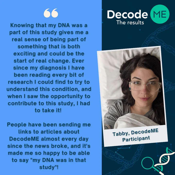 Photo of Tabby, a DecodeME participant, next to the quote: "Knowing that my DNA was a part of this study gives me a real sense of being part of something that is both exciting and could be the start of real change. Ever since my diagnosis I have been reading every bit of research I could find to try to understand this condition, and when I saw the opportunity to contribute to this study, I had to take it!'