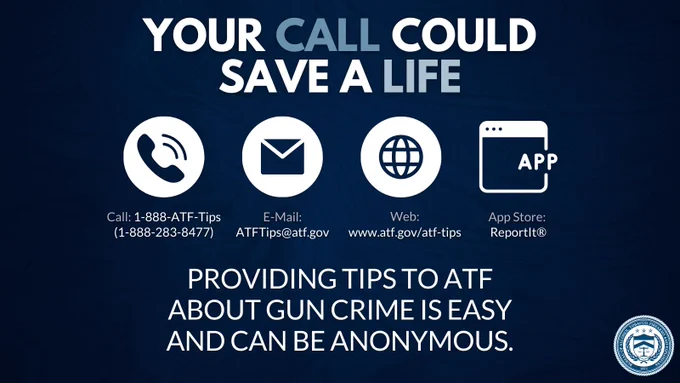 Text reads:
Your call could save a life.
Call: 1-888-ATF-TIPS (1-888-283-8477)
E-mail: ATFTips@atf.gov
Web: www.atf.gov/atf-tips
App store: Reportit®
Icons of a Phone, Letter, Globe, and Computer screen with “APP”
ATF seal
