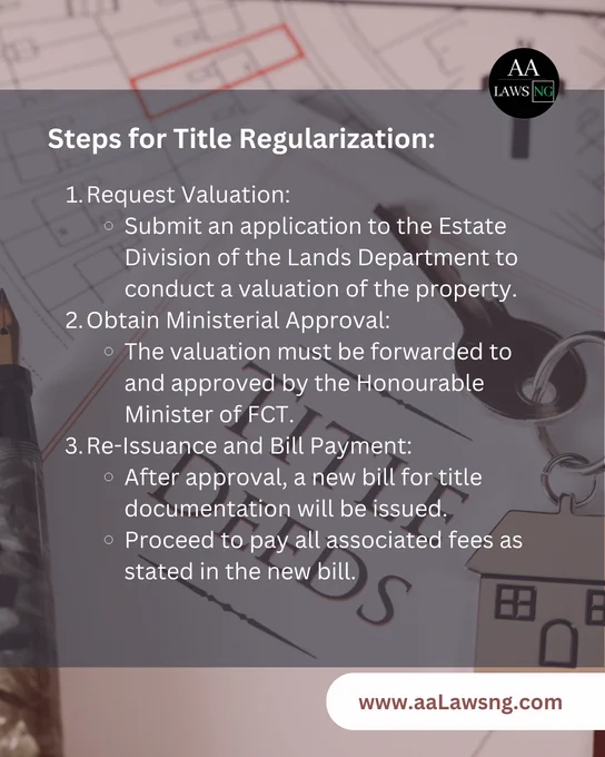 Steps for Title Regularization:
Request Valuation:
Submit an application to the Estate Division of the Lands Department to conduct a valuation of the property.
Obtain Ministerial Approval:
The valuation must be forwarded to and approved by the Honourable Minister of FCT.
Re-Issuance and Bill Payment:
After approval, a new bill for title documentation will be issued.
Proceed to pay all associated fees as stated in the new bill.
www.aaLawsng.com

