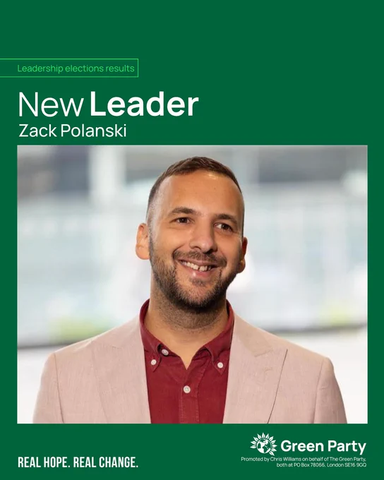Leadership elections results 

New Leader 

Zack Polanski 

Photo of Zack Polanski 

 

REAL HOPE. REAL CHANGE. 

Green Party 

Promoted by Chris Williams on behalf of The Green Party, both at PO Box 78066, London SE16 9GQ 