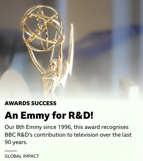 An Emmy Award, above some text reading:
AWARDS SUCCESS
An Emmy for R&D!
Our 8th Emmy since 1996, this award recognises BBC R&D's contribution to television over the last 90 years.
GLOBAL IMPACT