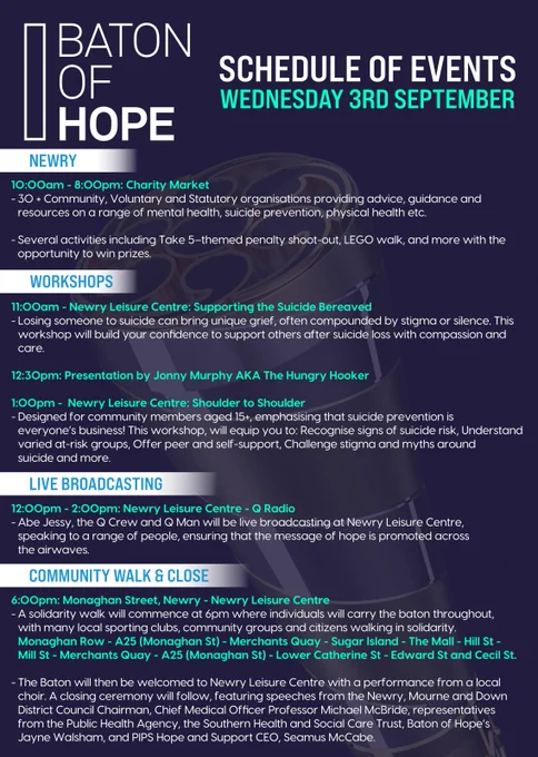 BATON OF HOPE
SCHEDULE OF EVENTS
WEDNESDAY 3RD SEPTEMBER
________________________________________
NEWRY
10:00am – 8:00pm: Charity Market
________________________________________
WORKSHOPS
11:00am: Newry Leisure Centre: Supporting the Suicide Bereaved
12:30pm: Presentation by Jonny Murphy AKA The Hungry Hooker
1:00pm: Newry Leisure Centre: Shoulder to Shoulder
________________________________________
LIVE BROADCASTING
12:00pm – 2:00pm: Newry Leisure Centre – Q Radio
________________________________________
COMMUNITY WALK & CLOSE
6:00pm: Monaghan Street, Newry → Newry Leisure Centre
Route:
Monaghan Row → A25 (Monaghan St) → Merchants Quay → Sugar Island → The Mall → Hill St → Mill St → Merchants Quay → A25 (Monaghan St) → Lower Catherine St → Edward St and Cecil St.
•	The Baton will then be welcomed to Newry Leisure Centre with a performance from a local choir. 


