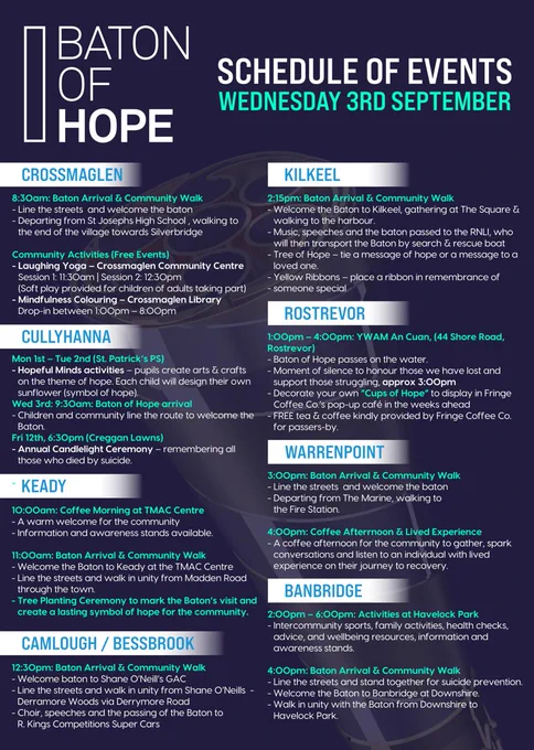 BATON OF HOPE
SCHEDULE OF EVENTS
WEDNESDAY 3RD SEPTEMBER
CROSSMAGLEN
8:30am: Baton Arrival & Community Walk
Community Activities (Free Events)
CULLYHANNA
Mon 1st – Tue 2nd (St. Patrick’s PS)
Wed 3rd: 9:30am: Baton of Hope arrival
Fri 12th, 6:30pm (Creggan Lawns)
KEADY
10:00am: Coffee Morning at TMAC Centre
11:00am: Baton Arrival & Community Walk
CAMLOUGH / BESSBROOK
12:30pm: Baton Arrival & Community Walk
KILKEEL
2:15pm: Baton Arrival & Community Walk
ROSTREVOR
1:00pm – 4:00pm: YWAM An Cuan, (44 Shore Road, Rostrevor)
WARRENPOINT
3:00pm: Baton Arrival & Community Walk
4:00pm: Coffee Afternoon & Lived Experience
BANBRIDGE
2:00pm – 6:00pm: Activities at Havelock Park
4:00pm: Baton Arrival & Community Walk
