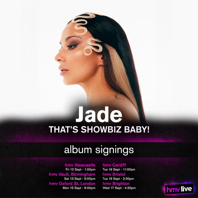 Jade - THAT'S SHOWBIZ BABY!! - Album Signings at
hmv Newcastle on Friday 12th of September at 1:00pm,
hmv Vault, Birmingham on Saturday 13th of September at 5:00pm,
hmv Oxford St, London on Monday 15th of September at 6:00pm,
hmv Cardiff on Tuesday 16th of September at 11:00am,
hmv Bristol on Tuesday 16th of September at 2:30pm, and 
hmv Brighton on Wednesday 17th of September at 4:30pm.